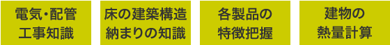 電気・配管工事知識、床の建築構造納まりの知識、各製品の特徴把握、建物の熱量計算