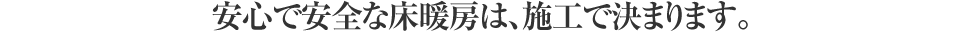 安心で安全な床暖房は、施工で決まります。