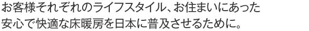 お客様それぞれのライフスタイル、お住まいにあった安心で快適な床暖房を日本に普及させるために。