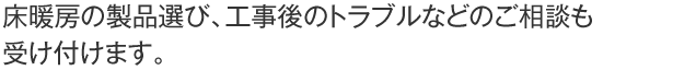 床暖房の製品選び、工事後のトラブルなどのご相談も受け付けます。