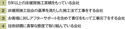 1_5年以上の床暖房施工実績をもっている会社　2_床暖房施工協会の基準を満たした施工法で工事をする会社　3_お客様に対しアフターサポートを含めて責任をもって工事完了をする会社　4_技術研鑽に真摯な態度で取り組んでいる会社